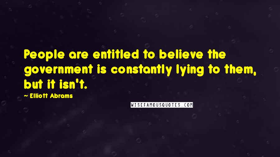 Elliott Abrams Quotes: People are entitled to believe the government is constantly lying to them, but it isn't.