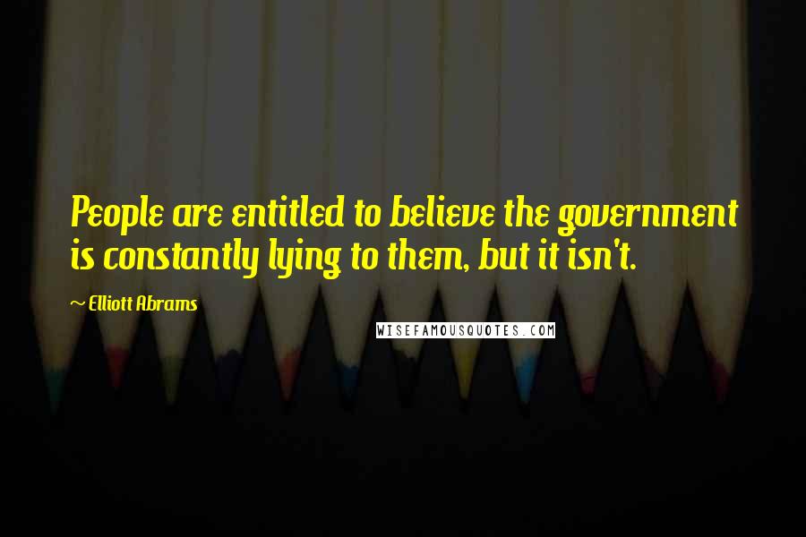 Elliott Abrams Quotes: People are entitled to believe the government is constantly lying to them, but it isn't.