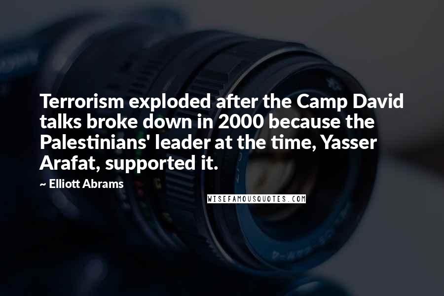 Elliott Abrams Quotes: Terrorism exploded after the Camp David talks broke down in 2000 because the Palestinians' leader at the time, Yasser Arafat, supported it.