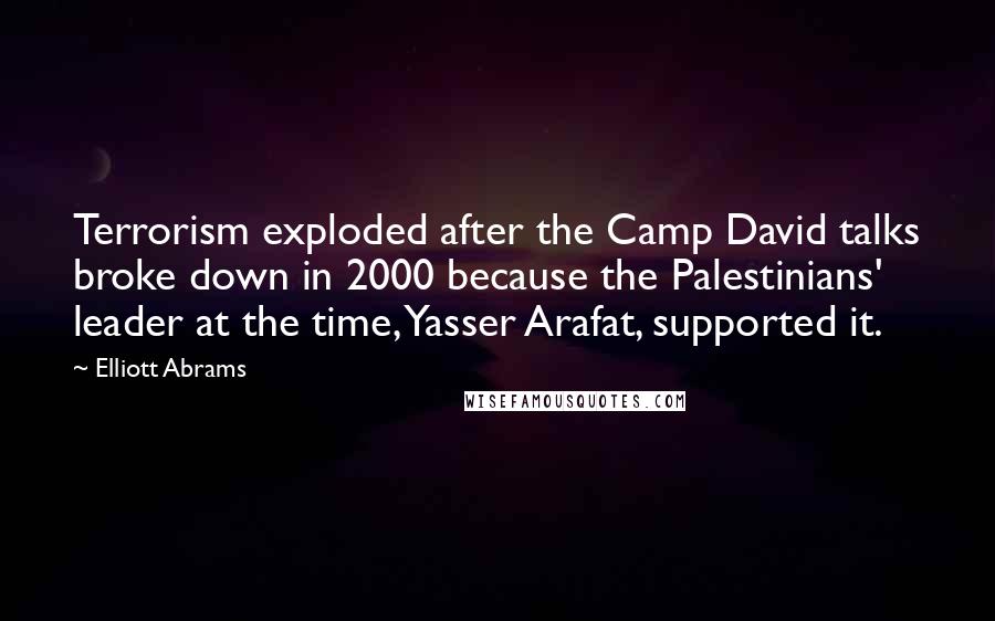 Elliott Abrams Quotes: Terrorism exploded after the Camp David talks broke down in 2000 because the Palestinians' leader at the time, Yasser Arafat, supported it.