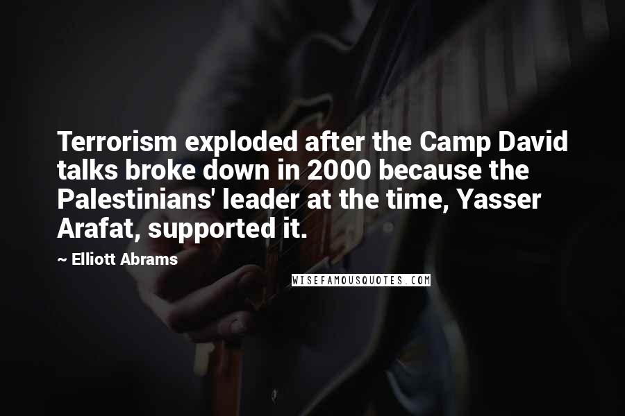 Elliott Abrams Quotes: Terrorism exploded after the Camp David talks broke down in 2000 because the Palestinians' leader at the time, Yasser Arafat, supported it.