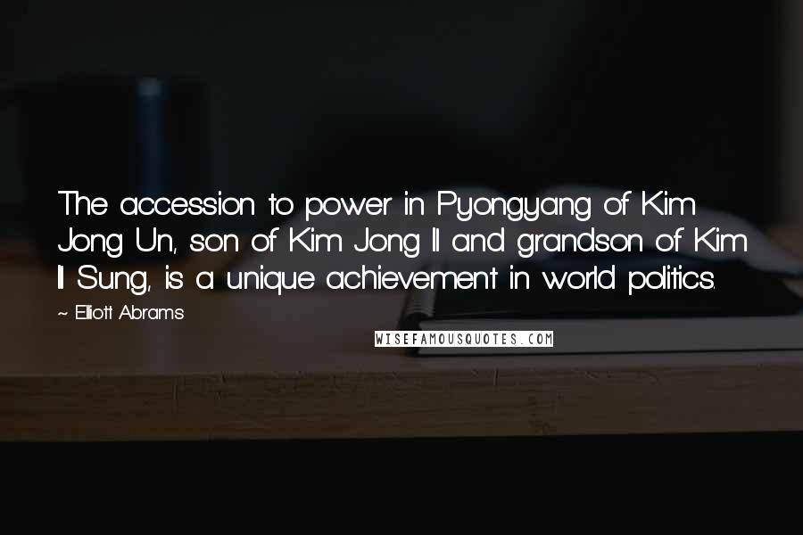 Elliott Abrams Quotes: The accession to power in Pyongyang of Kim Jong Un, son of Kim Jong Il and grandson of Kim Il Sung, is a unique achievement in world politics.