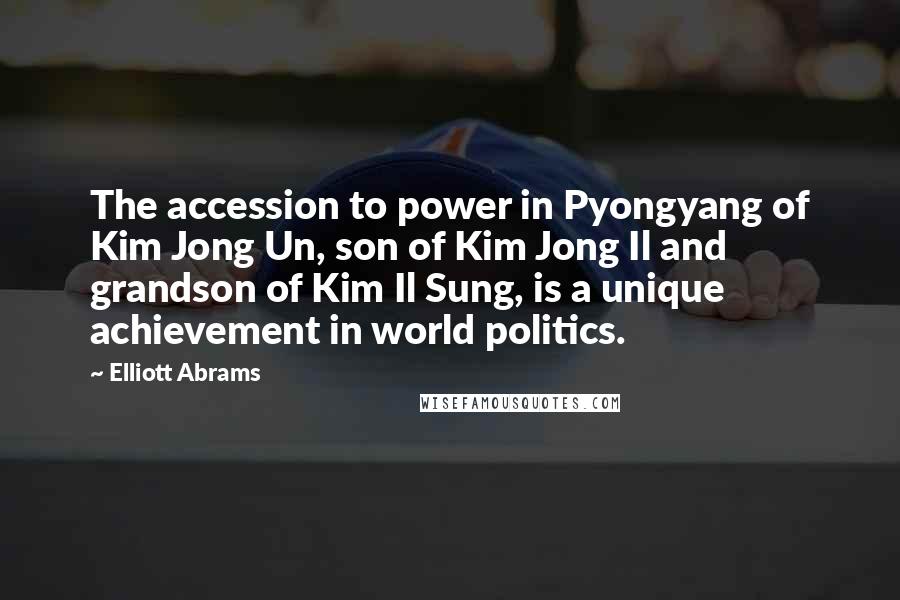 Elliott Abrams Quotes: The accession to power in Pyongyang of Kim Jong Un, son of Kim Jong Il and grandson of Kim Il Sung, is a unique achievement in world politics.