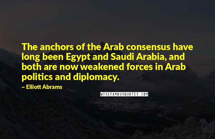 Elliott Abrams Quotes: The anchors of the Arab consensus have long been Egypt and Saudi Arabia, and both are now weakened forces in Arab politics and diplomacy.