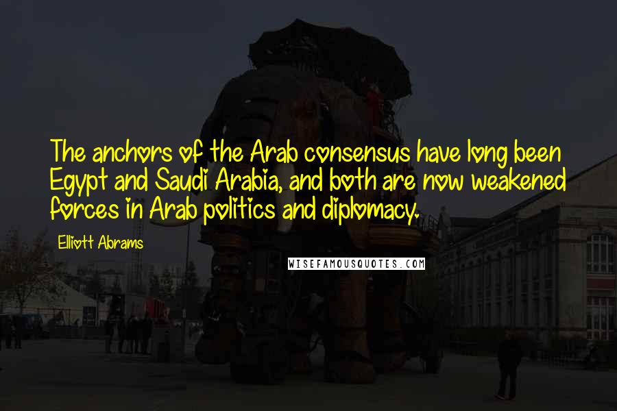 Elliott Abrams Quotes: The anchors of the Arab consensus have long been Egypt and Saudi Arabia, and both are now weakened forces in Arab politics and diplomacy.