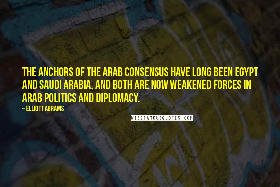 Elliott Abrams Quotes: The anchors of the Arab consensus have long been Egypt and Saudi Arabia, and both are now weakened forces in Arab politics and diplomacy.