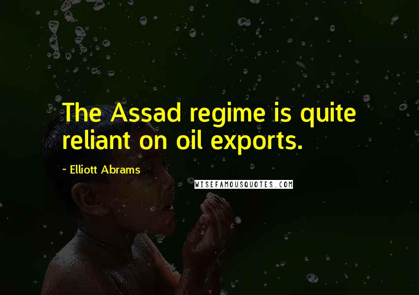 Elliott Abrams Quotes: The Assad regime is quite reliant on oil exports.