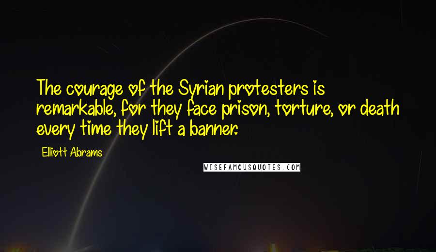 Elliott Abrams Quotes: The courage of the Syrian protesters is remarkable, for they face prison, torture, or death every time they lift a banner.