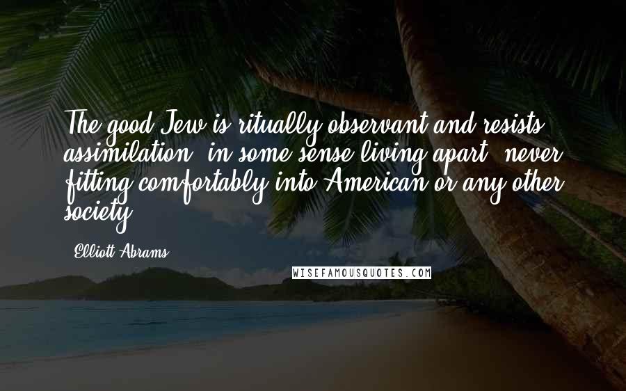 Elliott Abrams Quotes: The good Jew is ritually observant and resists assimilation, in some sense living apart, never fitting comfortably into American or any other society.