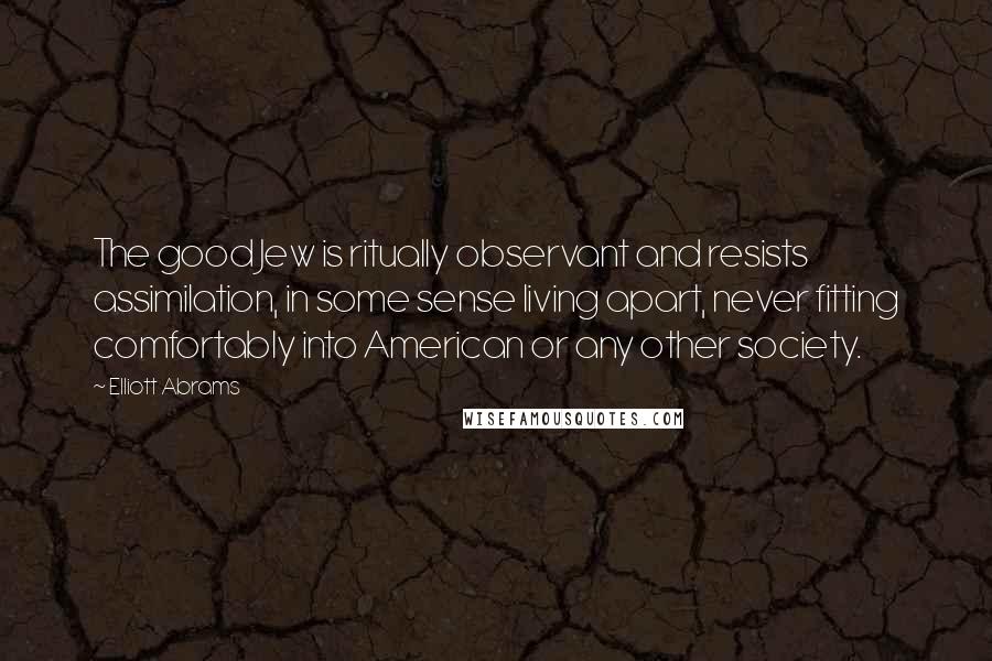 Elliott Abrams Quotes: The good Jew is ritually observant and resists assimilation, in some sense living apart, never fitting comfortably into American or any other society.