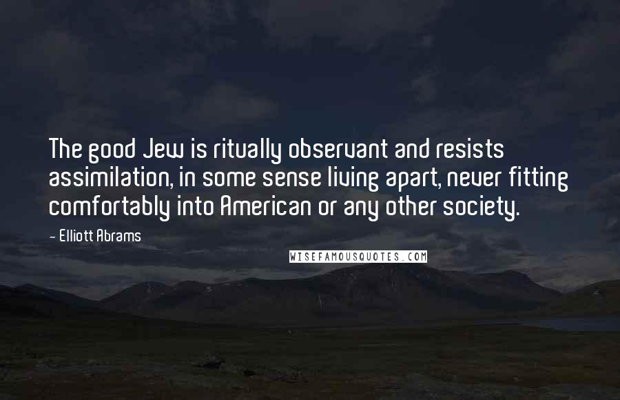 Elliott Abrams Quotes: The good Jew is ritually observant and resists assimilation, in some sense living apart, never fitting comfortably into American or any other society.