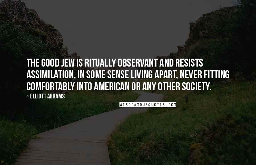 Elliott Abrams Quotes: The good Jew is ritually observant and resists assimilation, in some sense living apart, never fitting comfortably into American or any other society.