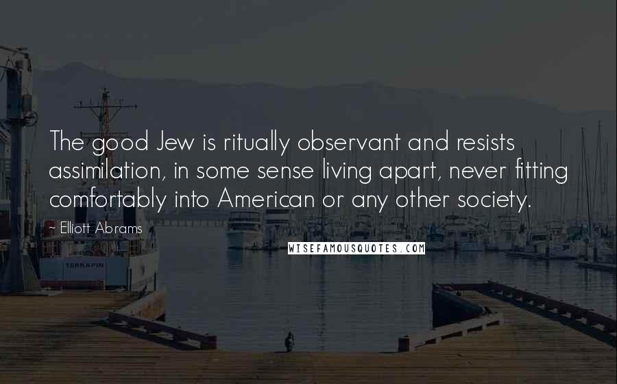 Elliott Abrams Quotes: The good Jew is ritually observant and resists assimilation, in some sense living apart, never fitting comfortably into American or any other society.