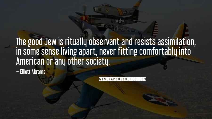 Elliott Abrams Quotes: The good Jew is ritually observant and resists assimilation, in some sense living apart, never fitting comfortably into American or any other society.