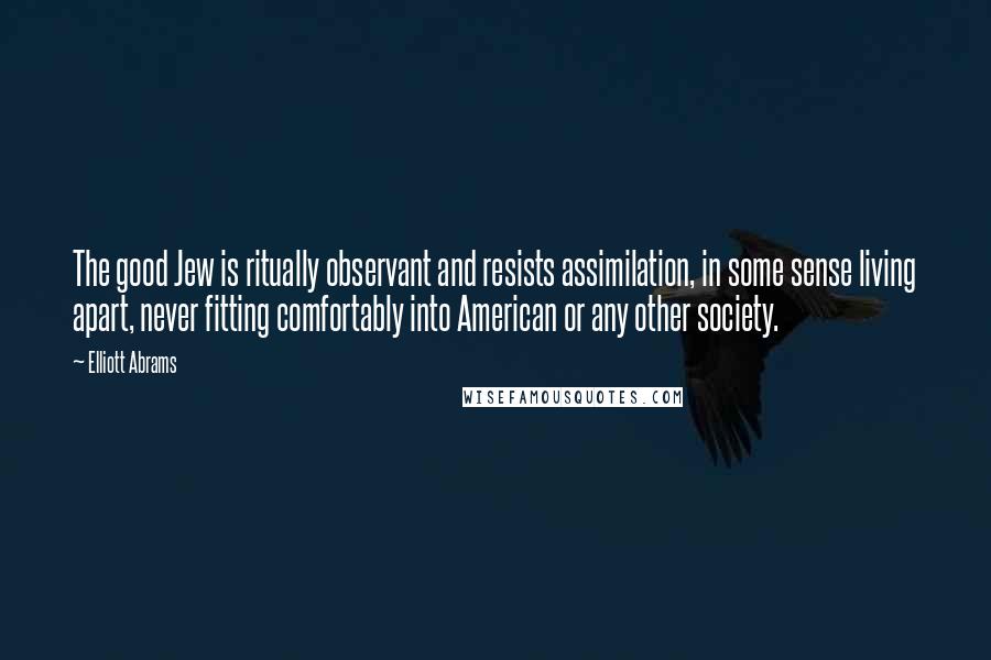 Elliott Abrams Quotes: The good Jew is ritually observant and resists assimilation, in some sense living apart, never fitting comfortably into American or any other society.