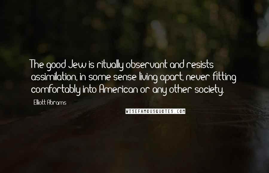 Elliott Abrams Quotes: The good Jew is ritually observant and resists assimilation, in some sense living apart, never fitting comfortably into American or any other society.