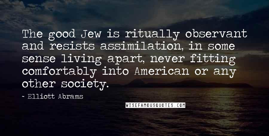 Elliott Abrams Quotes: The good Jew is ritually observant and resists assimilation, in some sense living apart, never fitting comfortably into American or any other society.