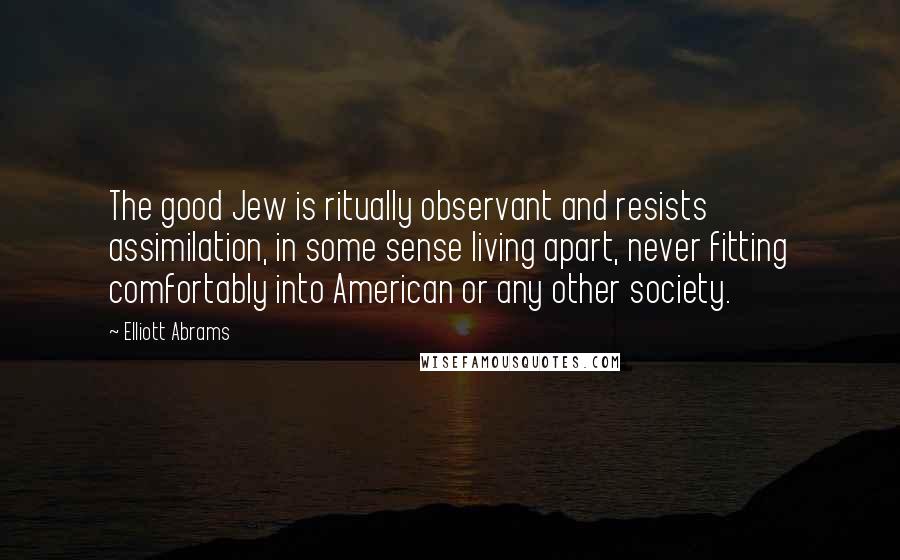 Elliott Abrams Quotes: The good Jew is ritually observant and resists assimilation, in some sense living apart, never fitting comfortably into American or any other society.