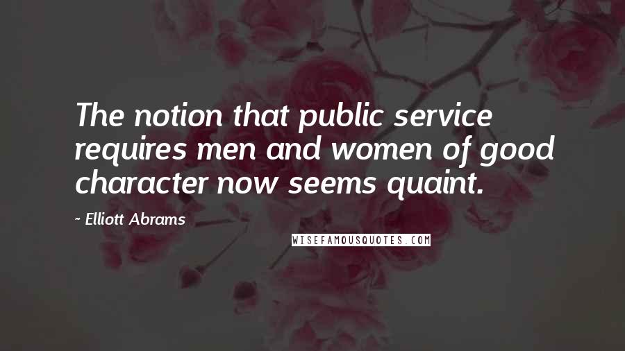 Elliott Abrams Quotes: The notion that public service requires men and women of good character now seems quaint.