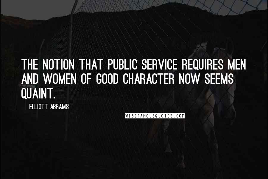 Elliott Abrams Quotes: The notion that public service requires men and women of good character now seems quaint.