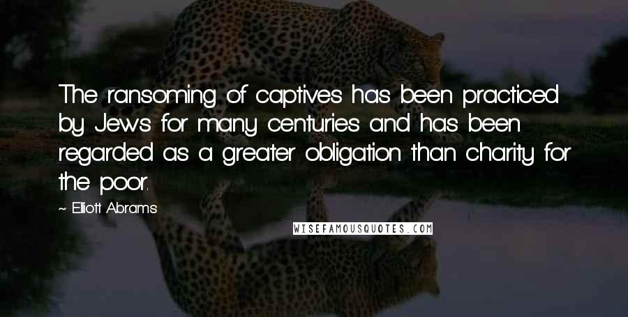 Elliott Abrams Quotes: The ransoming of captives has been practiced by Jews for many centuries and has been regarded as a greater obligation than charity for the poor.