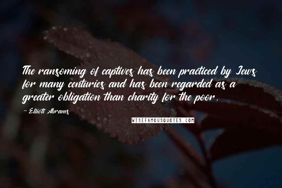 Elliott Abrams Quotes: The ransoming of captives has been practiced by Jews for many centuries and has been regarded as a greater obligation than charity for the poor.