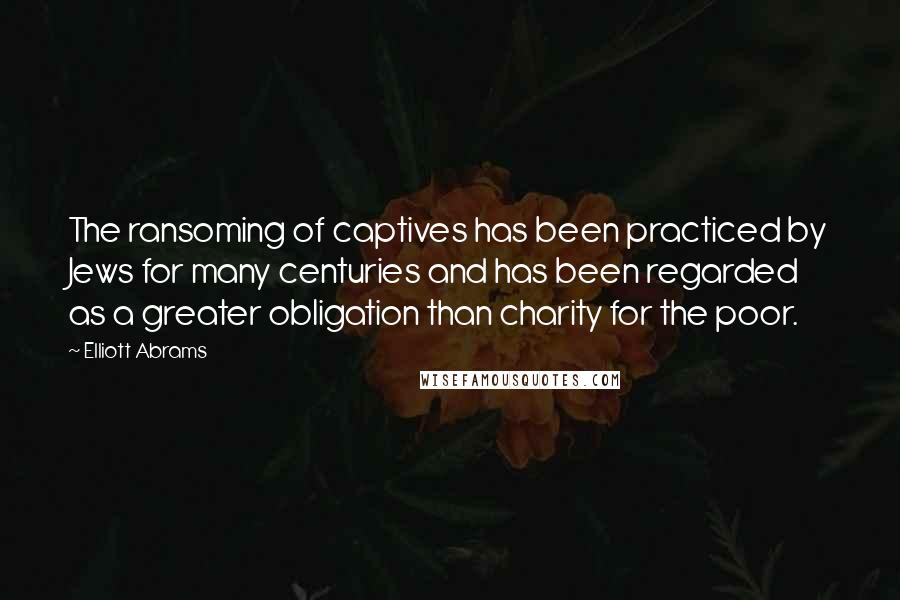 Elliott Abrams Quotes: The ransoming of captives has been practiced by Jews for many centuries and has been regarded as a greater obligation than charity for the poor.