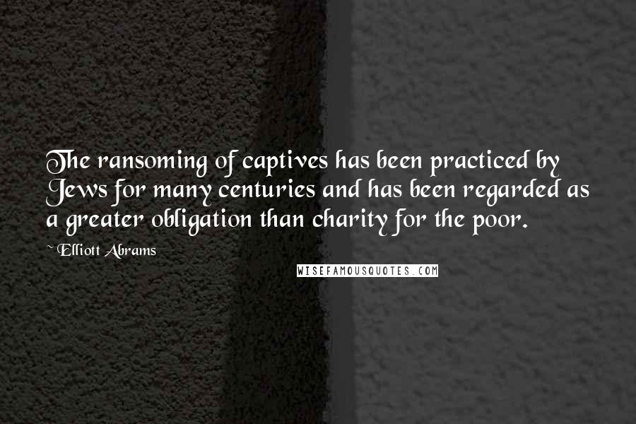 Elliott Abrams Quotes: The ransoming of captives has been practiced by Jews for many centuries and has been regarded as a greater obligation than charity for the poor.