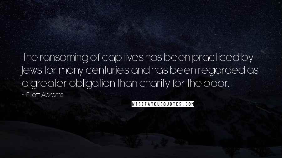 Elliott Abrams Quotes: The ransoming of captives has been practiced by Jews for many centuries and has been regarded as a greater obligation than charity for the poor.