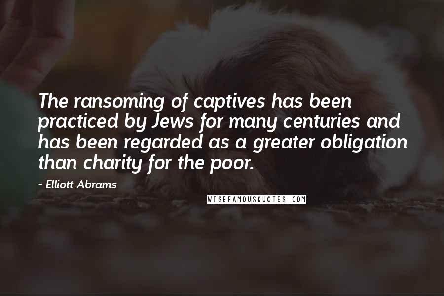 Elliott Abrams Quotes: The ransoming of captives has been practiced by Jews for many centuries and has been regarded as a greater obligation than charity for the poor.