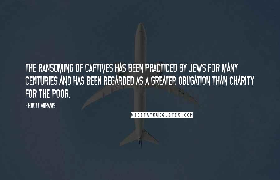 Elliott Abrams Quotes: The ransoming of captives has been practiced by Jews for many centuries and has been regarded as a greater obligation than charity for the poor.