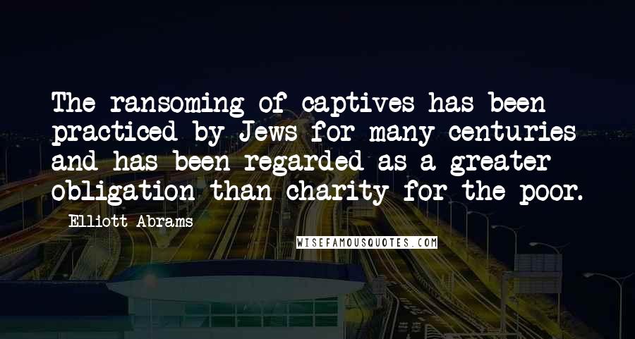 Elliott Abrams Quotes: The ransoming of captives has been practiced by Jews for many centuries and has been regarded as a greater obligation than charity for the poor.