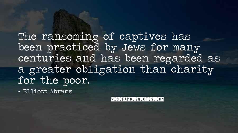 Elliott Abrams Quotes: The ransoming of captives has been practiced by Jews for many centuries and has been regarded as a greater obligation than charity for the poor.