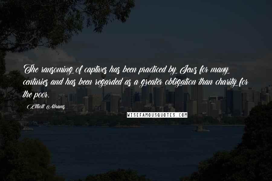 Elliott Abrams Quotes: The ransoming of captives has been practiced by Jews for many centuries and has been regarded as a greater obligation than charity for the poor.