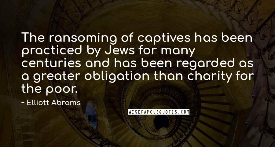 Elliott Abrams Quotes: The ransoming of captives has been practiced by Jews for many centuries and has been regarded as a greater obligation than charity for the poor.