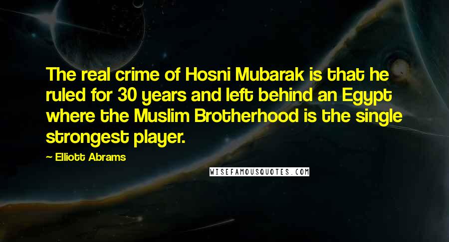 Elliott Abrams Quotes: The real crime of Hosni Mubarak is that he ruled for 30 years and left behind an Egypt where the Muslim Brotherhood is the single strongest player.