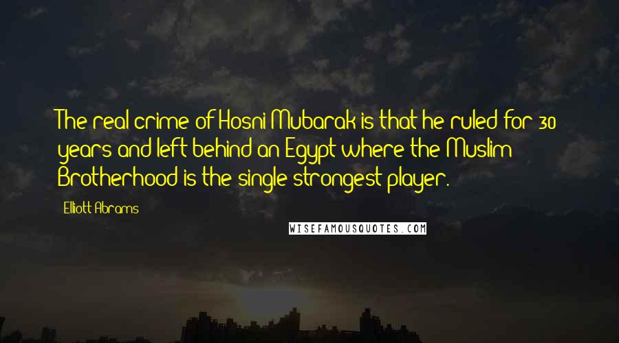 Elliott Abrams Quotes: The real crime of Hosni Mubarak is that he ruled for 30 years and left behind an Egypt where the Muslim Brotherhood is the single strongest player.