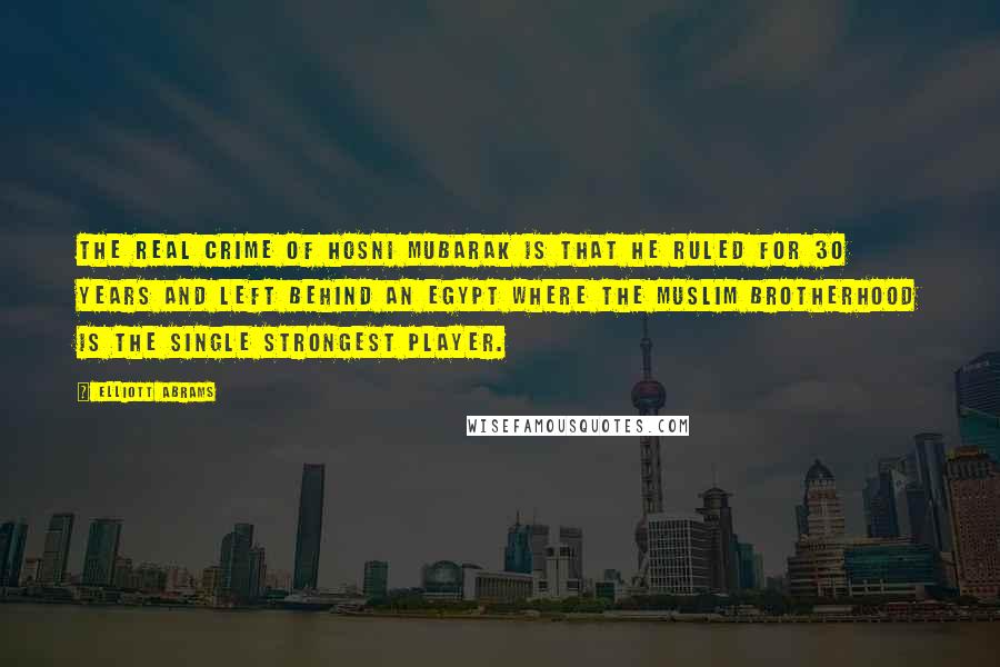 Elliott Abrams Quotes: The real crime of Hosni Mubarak is that he ruled for 30 years and left behind an Egypt where the Muslim Brotherhood is the single strongest player.
