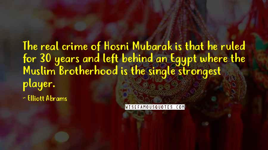 Elliott Abrams Quotes: The real crime of Hosni Mubarak is that he ruled for 30 years and left behind an Egypt where the Muslim Brotherhood is the single strongest player.