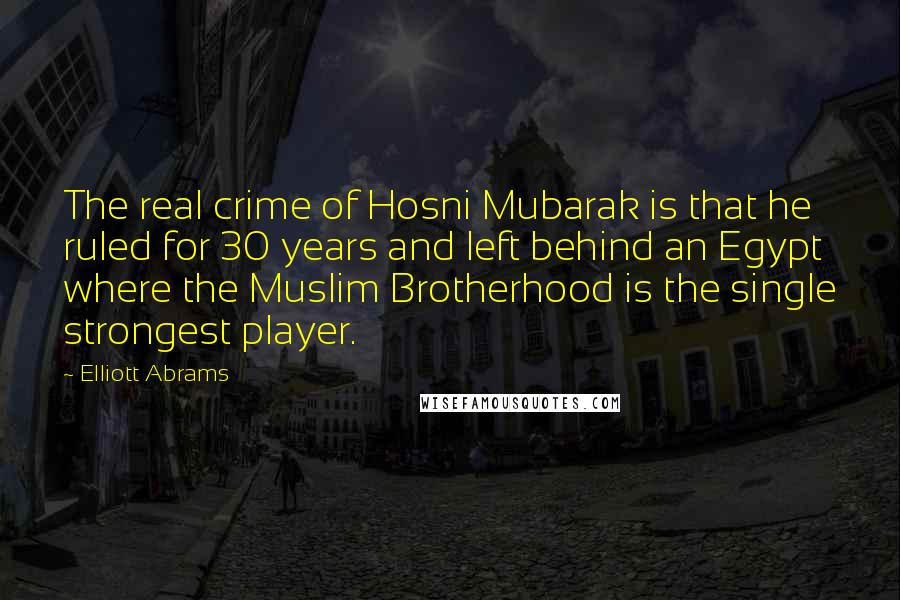 Elliott Abrams Quotes: The real crime of Hosni Mubarak is that he ruled for 30 years and left behind an Egypt where the Muslim Brotherhood is the single strongest player.