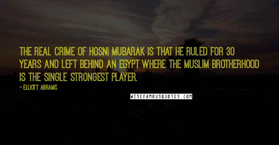 Elliott Abrams Quotes: The real crime of Hosni Mubarak is that he ruled for 30 years and left behind an Egypt where the Muslim Brotherhood is the single strongest player.