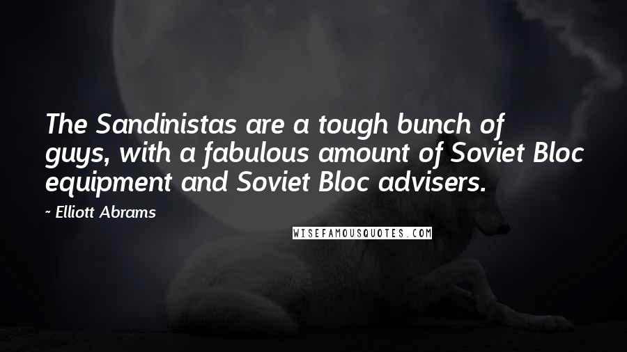 Elliott Abrams Quotes: The Sandinistas are a tough bunch of guys, with a fabulous amount of Soviet Bloc equipment and Soviet Bloc advisers.