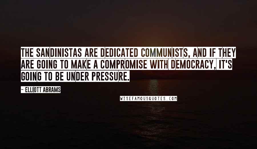 Elliott Abrams Quotes: The Sandinistas are dedicated Communists, and if they are going to make a compromise with democracy, it's going to be under pressure.