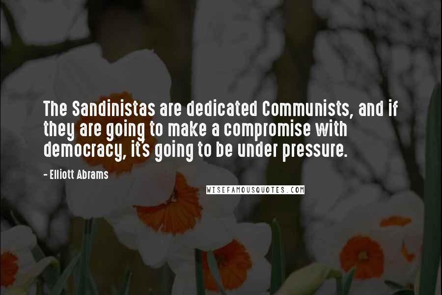 Elliott Abrams Quotes: The Sandinistas are dedicated Communists, and if they are going to make a compromise with democracy, it's going to be under pressure.