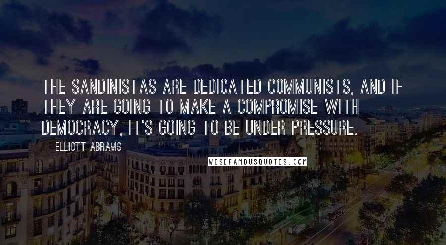 Elliott Abrams Quotes: The Sandinistas are dedicated Communists, and if they are going to make a compromise with democracy, it's going to be under pressure.