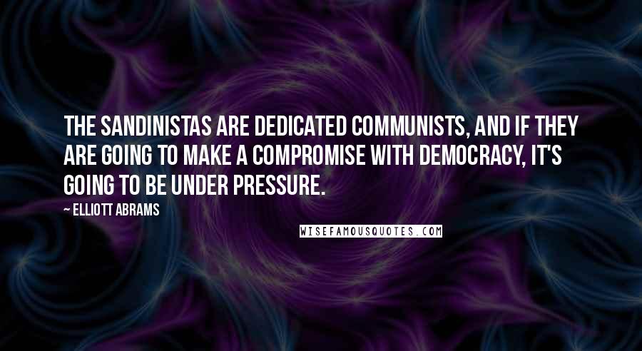 Elliott Abrams Quotes: The Sandinistas are dedicated Communists, and if they are going to make a compromise with democracy, it's going to be under pressure.