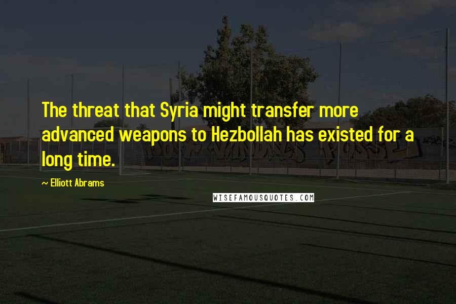 Elliott Abrams Quotes: The threat that Syria might transfer more advanced weapons to Hezbollah has existed for a long time.