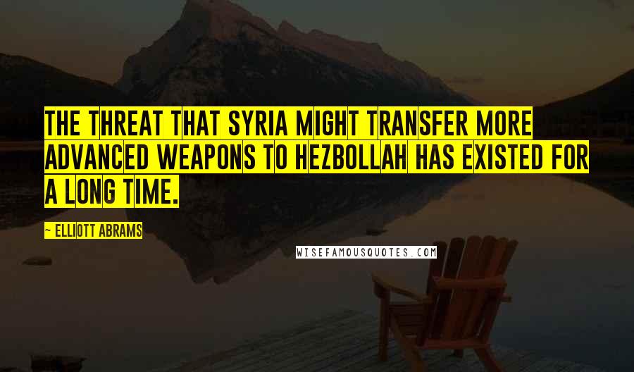 Elliott Abrams Quotes: The threat that Syria might transfer more advanced weapons to Hezbollah has existed for a long time.