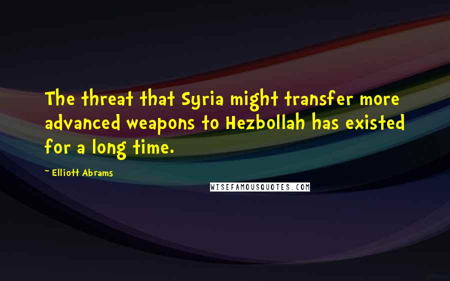 Elliott Abrams Quotes: The threat that Syria might transfer more advanced weapons to Hezbollah has existed for a long time.