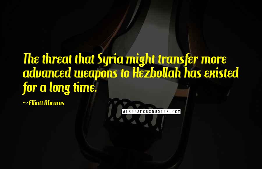 Elliott Abrams Quotes: The threat that Syria might transfer more advanced weapons to Hezbollah has existed for a long time.